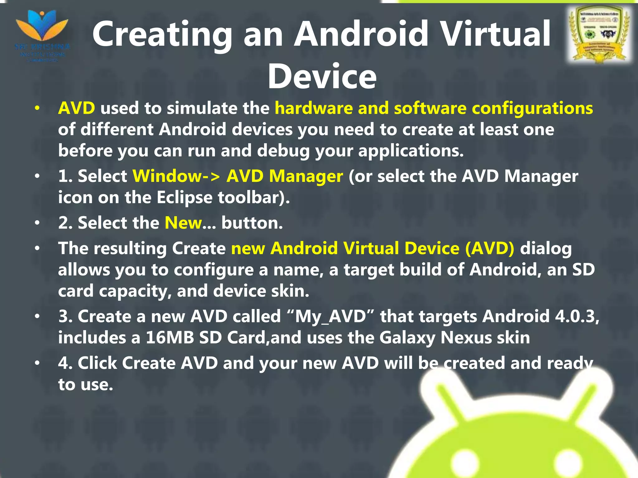 Creating an Android Virtual
Device
• AVD used to simulate the hardware and software configurations
of different Android devices you need to create at least one
before you can run and debug your applications.
• 1. Select Window-> AVD Manager (or select the AVD Manager
icon on the Eclipse toolbar).
• 2. Select the New... button.
• The resulting Create new Android Virtual Device (AVD) dialog
allows you to configure a name, a target build of Android, an SD
card capacity, and device skin.
• 3. Create a new AVD called “My_AVD” that targets Android 4.0.3,
includes a 16MB SD Card,and uses the Galaxy Nexus skin
• 4. Click Create AVD and your new AVD will be created and ready
to use.
 