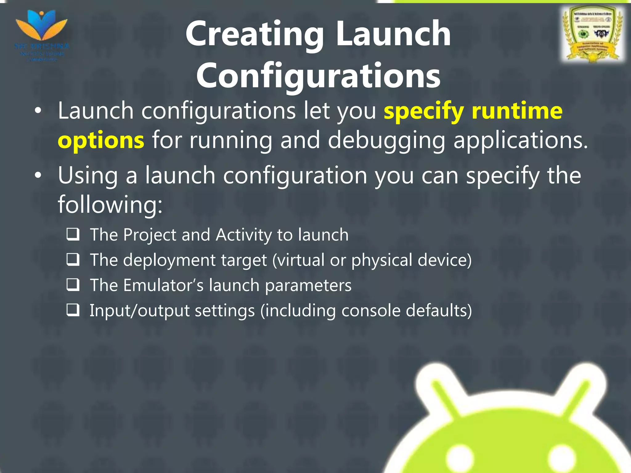 Creating Launch
Configurations
• Launch configurations let you specify runtime
options for running and debugging applications.
• Using a launch configuration you can specify the
following:
 The Project and Activity to launch
 The deployment target (virtual or physical device)
 The Emulator’s launch parameters
 Input/output settings (including console defaults)
 
