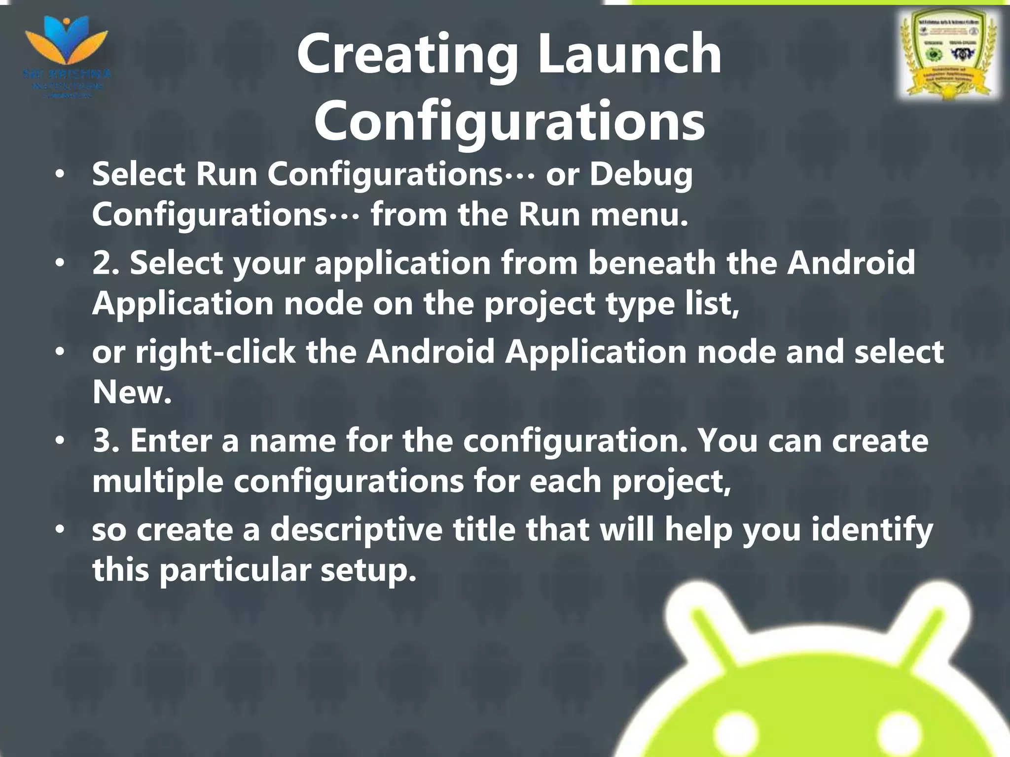 Creating Launch
Configurations
• Select Run Configurations… or Debug
Configurations… from the Run menu.
• 2. Select your application from beneath the Android
Application node on the project type list,
• or right-click the Android Application node and select
New.
• 3. Enter a name for the configuration. You can create
multiple configurations for each project,
• so create a descriptive title that will help you identify
this particular setup.
 