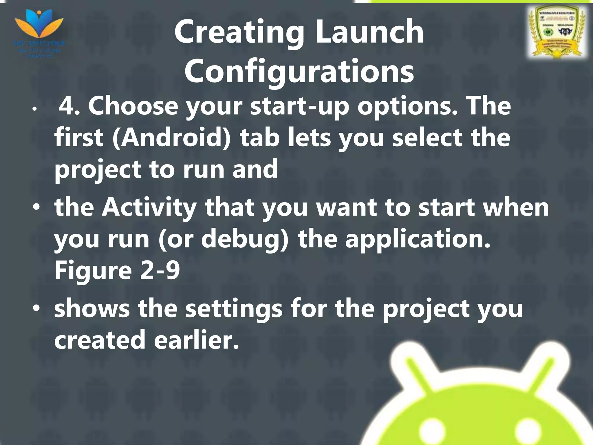 Creating Launch
Configurations
• 4. Choose your start-up options. The
first (Android) tab lets you select the
project to run and
• the Activity that you want to start when
you run (or debug) the application.
Figure 2-9
• shows the settings for the project you
created earlier.
 
