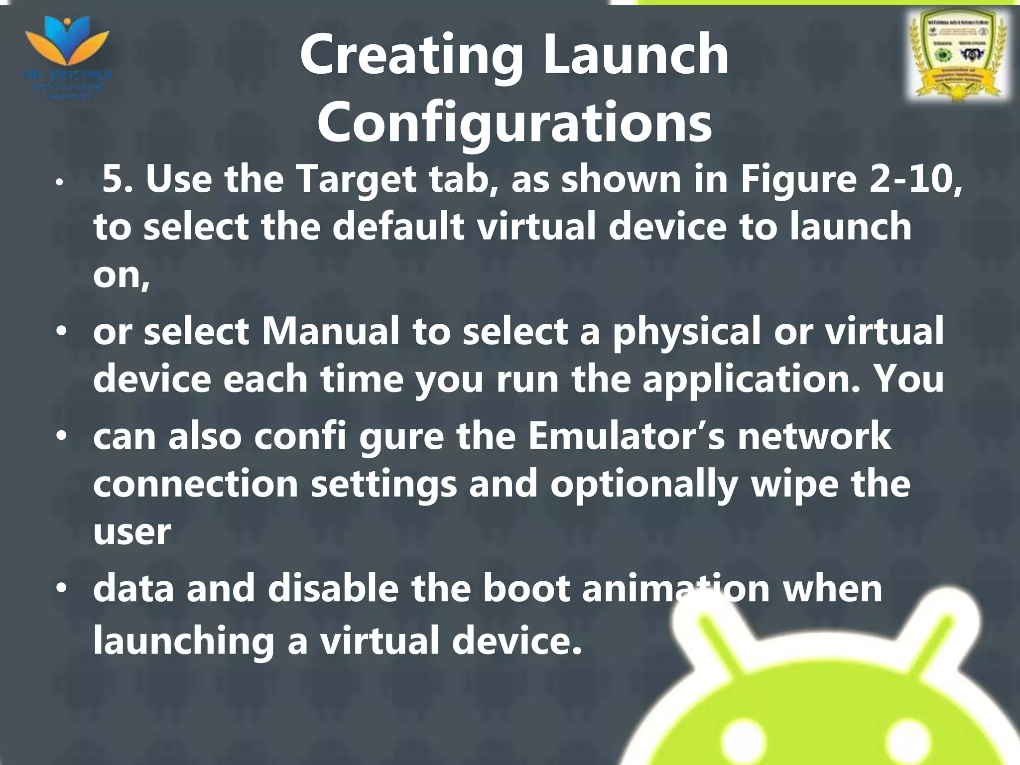 Creating Launch
Configurations
• 5. Use the Target tab, as shown in Figure 2-10,
to select the default virtual device to launch
on,
• or select Manual to select a physical or virtual
device each time you run the application. You
• can also confi gure the Emulator’s network
connection settings and optionally wipe the
user
• data and disable the boot animation when
launching a virtual device.
 