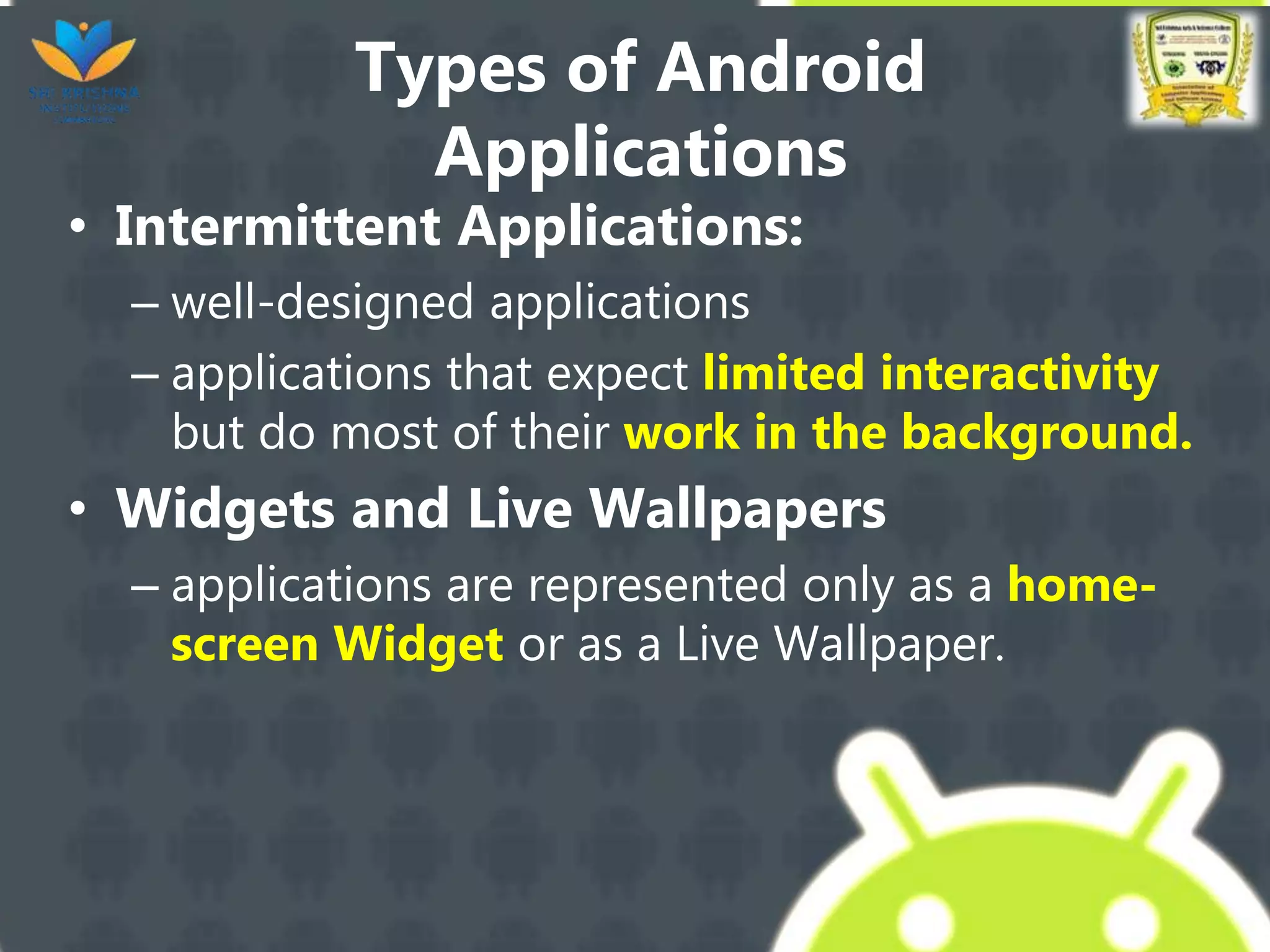 Types of Android
Applications
• Intermittent Applications:
– well-designed applications
– applications that expect limited interactivity
but do most of their work in the background.
• Widgets and Live Wallpapers
– applications are represented only as a home-
screen Widget or as a Live Wallpaper.
 