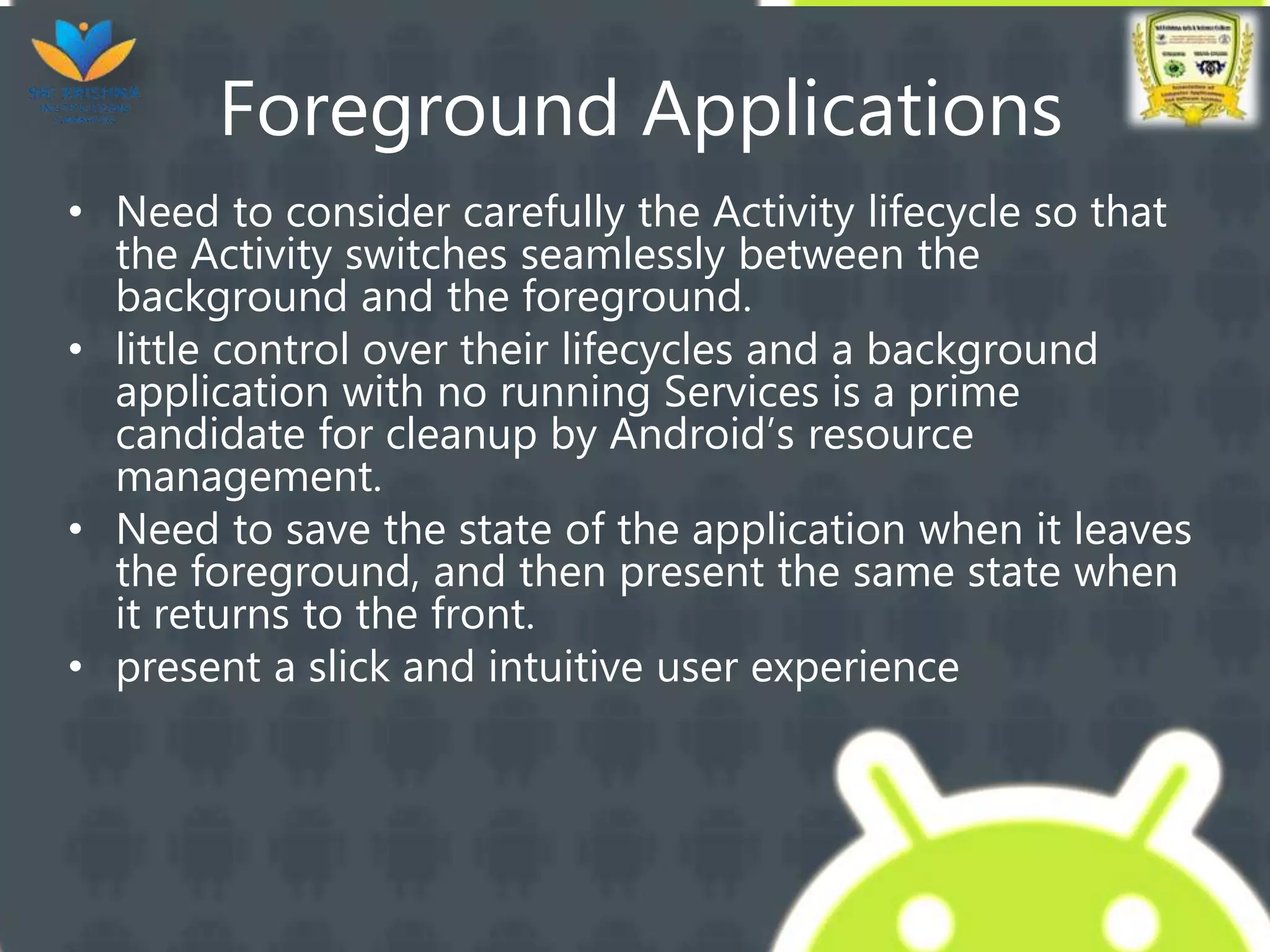 Foreground Applications
• Need to consider carefully the Activity lifecycle so that
the Activity switches seamlessly between the
background and the foreground.
• little control over their lifecycles and a background
application with no running Services is a prime
candidate for cleanup by Android’s resource
management.
• Need to save the state of the application when it leaves
the foreground, and then present the same state when
it returns to the front.
• present a slick and intuitive user experience
 