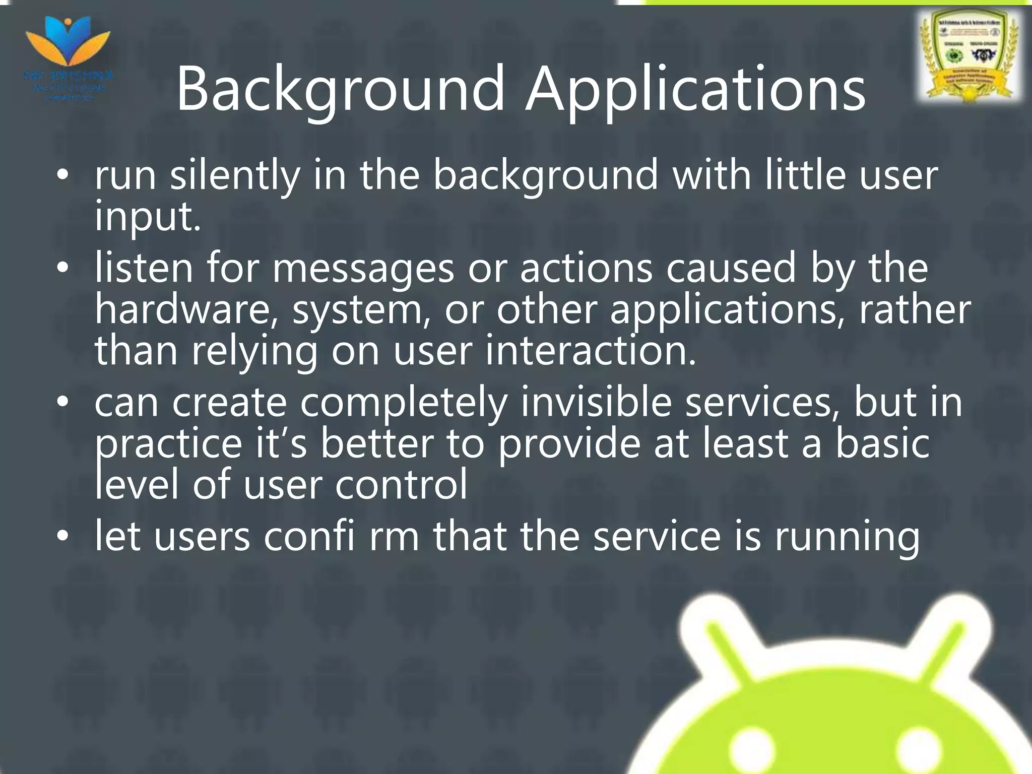 Background Applications
• run silently in the background with little user
input.
• listen for messages or actions caused by the
hardware, system, or other applications, rather
than relying on user interaction.
• can create completely invisible services, but in
practice it’s better to provide at least a basic
level of user control
• let users confi rm that the service is running
 
