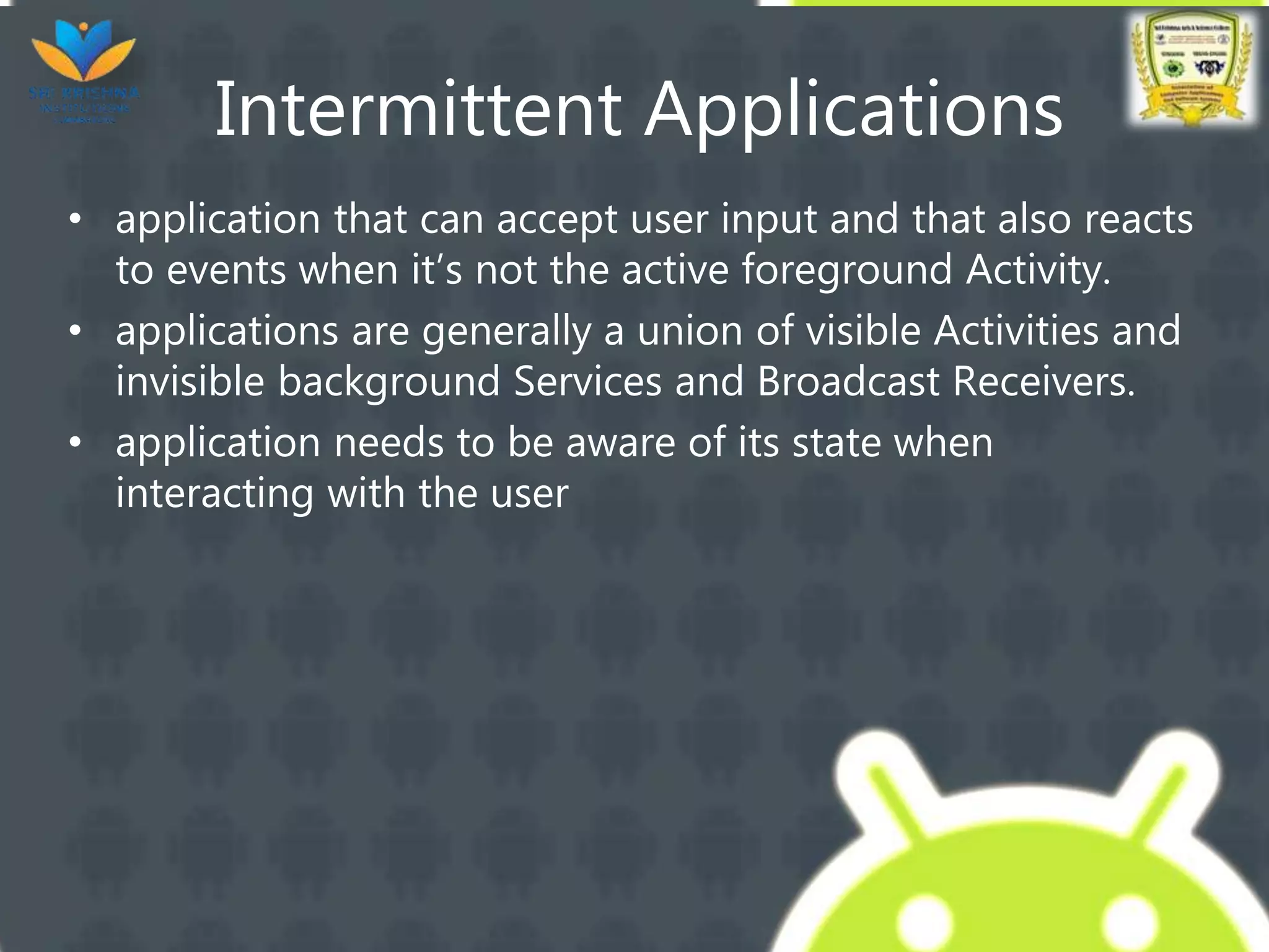 Intermittent Applications
• application that can accept user input and that also reacts
to events when it’s not the active foreground Activity.
• applications are generally a union of visible Activities and
invisible background Services and Broadcast Receivers.
• application needs to be aware of its state when
interacting with the user
 
