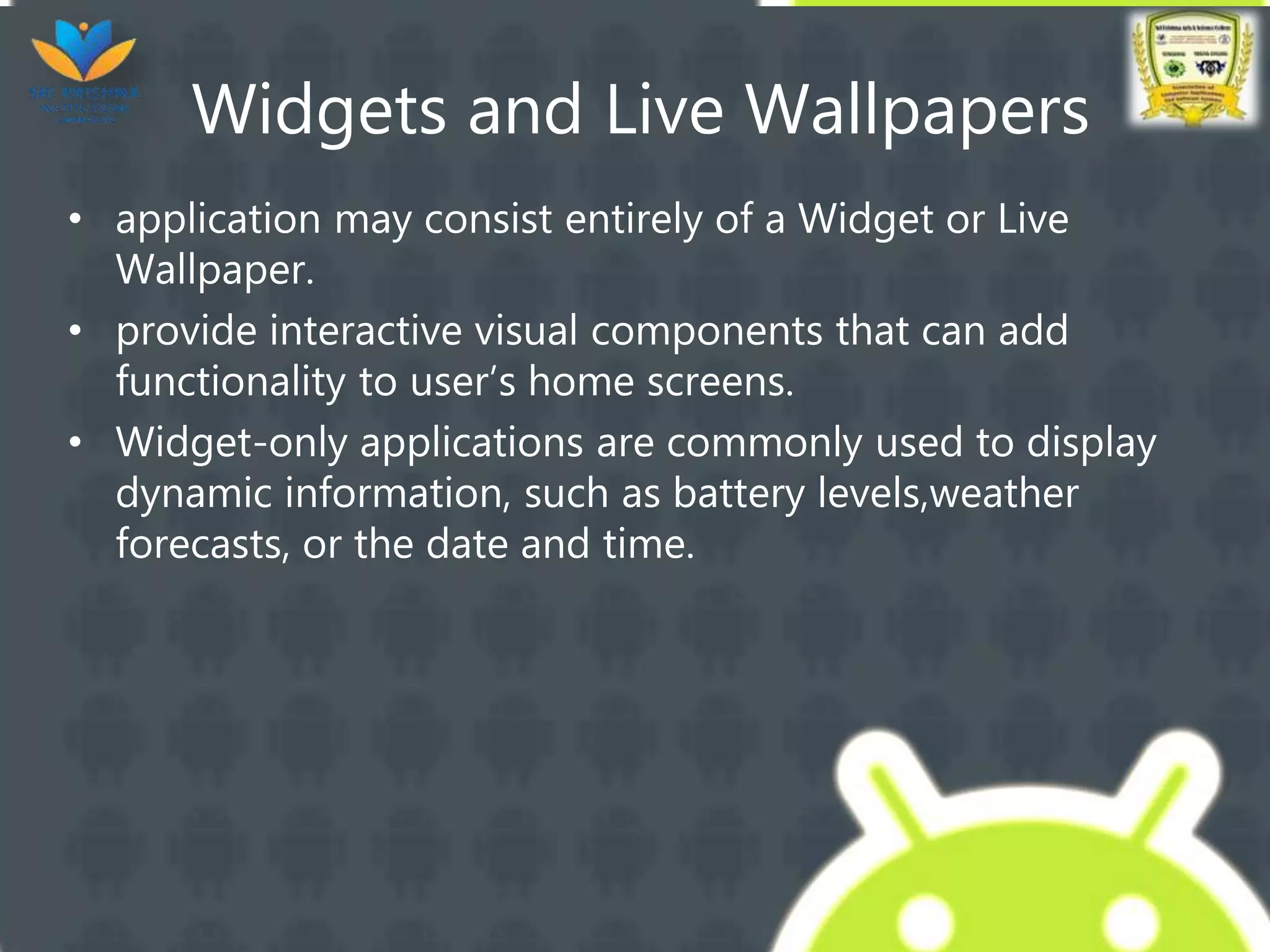 Widgets and Live Wallpapers
• application may consist entirely of a Widget or Live
Wallpaper.
• provide interactive visual components that can add
functionality to user’s home screens.
• Widget-only applications are commonly used to display
dynamic information, such as battery levels,weather
forecasts, or the date and time.
 