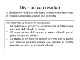 División con residuo
La división con residuo es otra forma de transformar fracciones
en fracciones decimales, cuando esto es posible

Procedimiento de la división con residuo:
1. Se multiplica el divisor y el dividendo por la potencia que
    convierta al dividendo en entero.
2. El punto decimal del cociente se coloca alineado con el
    punto decimal del divisor.
3. Se efectúa la división con residuo tal como ésta se realiza
    con números naturales cuando esta división es posible
    (cuando es exacta, se acostumbra decir).
 