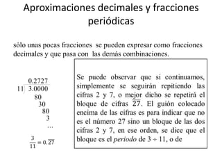 Aproximaciones decimales y fracciones
               periódicas

sólo unas pocas fracciones se pueden expresar como fracciones
decimales y que pasa con las demás combinaciones.


    0.2727
 11 3.0000
      80
       30
         80
          3
          ...
 