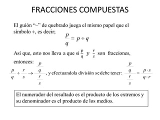 FRACCIONES COMPUESTAS
El guión “–” de quebrado juega el mismo papel que el
símbolo , es decir;
                           p
                                 p q
                           q


              p                                             p
p      r      q                                             q   p s
                , y efectuandola división se debe tener :
q      s      r                                             r   q r
              s                                             s

    El numerador del resultado es el producto de los extremos y
    su denominador es el producto de los medios.
 