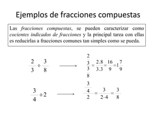 Ejemplos de fracciones compuestas
Las fracciones compuestas, se pueden caracterizar como
cocientes indicados de fracciones y la principal tarea con ellas
es reducirlas a fracciones comunes tan simples como se pueda.

                                    2
          2     3                   3    2 . 8 16 7
                                                  1
          3     8                   3    3. 3 9     9
                                    8
                                    3
           3                        4       3     3
                2                   2      2 4    8
           4
 