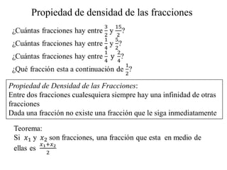 Propiedad de densidad de las fracciones




Propiedad de Densidad de las Fracciones:
Entre dos fracciones cualesquiera siempre hay una infinidad de otras
fracciones
Dada una fracción no existe una fracción que le siga inmediatamente
 