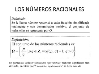 LOS NÚMEROS RACIONALES
  Definición:
  Se le llama número racional a cada fracción simplificada
  totalmente y con denominador positivo, el conjunto de
  todas ellas se representa por Q.

  Definición:
  El conjunto de los números racionales es:
         p
  Q          p.q Z , mcd ( p, q) 1, q 0
         q

En particular, la frase “fracciones equivalentes” tiene un significado bien
definido, mientras que “racionales equivalentes” no tiene sentido
 