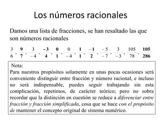 Los números racionales
Damos una lista de fracciones, se han resaltado las que
son números racionales
3 9       3    -3 0        0   1       1     5     3    105 105
 ,  ,        ,    ,   ,      ,   ,       ,     ,      ,     ,
6 7        4    4   1       4 1       2      7      3    78   286

 Nota:
Para nuestros propósitos solamente en unas pocas ocasiones será
conveniente distinguir entre fracción y número racional, e incluso
no será indispensable, puedes seguir trabajando sin esta
complicación, repetimos, de carácter teórico; pero no sobra
recordar que la distinción en cuestión se reduce a diferenciar entre
fracción y fracción simplificada, cosa que se hace con el propósito
de mantener el concepto original de sistema numérico.
 