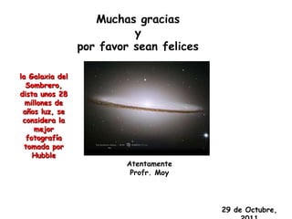 Muchas gracias
                           y
                 por favor sean felices

la Galaxia del
  Sombrero,
dista unos 28
  millones de
 años luz, se
 considera la
     mejor
   fotografía
  tomada por
     Hubble
                         Atentamente
                          Profr. Moy




                                          29 de Octubre,
 