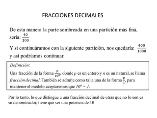 FRACCIONES DECIMALES




Por lo tanto, lo que distingue a una fracción decimal de otras que no lo son es
su denominador, tiene que ser una potencia de 10
 