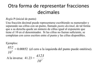 Otra forma de representar fracciones
              decimales
Regla P (inicial de punto)
Una fracción decimal puede representarse escribiendo su numerador y
separando sus cifras con un punto, llamado punto decimal, de tal forma
que a su derecha quede un número de cifras igual al exponente que
tiene el 10 en el denominador. Si las cifras no fueran suficiente, se
completan con ceros escritos entre el punto y las cifras disponibles.

Ejemplos:
 852 = 0.00852 (el cero a la izquierda del punto puede omitirse).
 10 5
                      4123
A la inversa: 41.23 =
                      10 2
 