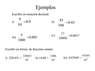 Ejemplos
     Escribir en notación decimal:
           9                                43
     i)          0.9                 ii)           0.43
          10                               100

            5                               17
                                     iv)            0.0017
     iii)         0.005                    10000
          1000

Escribir en forma de fracción común:

             220431                1406                       87645
i) 220.431 =           ii) 14.06 =           iii) 0.87645 =
              103                   10 2                      10 5
 