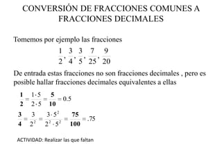 CONVERSIÓN DE FRACCIONES COMUNES A
           FRACCIONES DECIMALES

Tomemos por ejemplo las fracciones
                    1 3 3 7 9
                     , , ,  ,
                    2 4 5 25 20
De entrada estas fracciones no son fracciones decimales , pero es
posible hallar fracciones decimales equivalentes a ellas
  1    1 5      5
                      0.5
  2    2 5     10
 3    3       3 52       75
                                .75
 4    22     2 2 52     100

 ACTIVIDAD: Realizar las que faltan
 