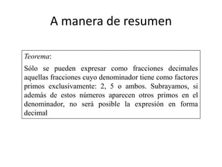 A manera de resumen

Teorema:
Sólo se pueden expresar como fracciones decimales
aquellas fracciones cuyo denominador tiene como factores
primos exclusivamente: 2, 5 o ambos. Subrayamos, si
además de estos números aparecen otros primos en el
denominador, no será posible la expresión en forma
decimal
 