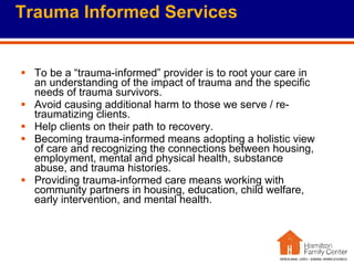 Trauma Informed Services To be a “trauma-informed” provider is to root your care in an understanding of the impact of trauma and the specific needs of trauma survivors.  Avoid causing additional harm to those we serve / re-traumatizing clients. Help clients on their path to recovery. Becoming trauma-informed means adopting a holistic view of care and recognizing the connections between housing, employment, mental and physical health, substance abuse, and trauma histories.  Providing trauma-informed care means working with community partners in housing, education, child welfare, early intervention, and mental health.  