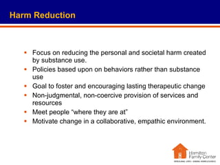 Harm Reduction Focus on reducing the personal and societal harm created by substance use. Policies based upon on behaviors rather than substance use Goal to foster and encouraging lasting therapeutic change Non-judgmental, non-coercive provision of services and resources Meet people “where they are at”  Motivate change in a collaborative, empathic environment.  