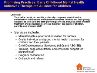 Promising Practices: Early Childhood Mental Health Initiative / Therapeutic Alliance for Children Objective:  To provide onsite, accessible, culturally competent mental health consultation to homeless and formerly homeless families and their young children, as well as to the staff providing services. Includes a mix of direct treatment and consultation services that meet the needs of children, parents, and program staff. Services include: Mental health support and education for parents Onsite individual and group mental health treatment for children and their parents Child Developmental Screening (ASQ and ASQ-SE) Training, case consultation, and emotional support for program staff Program consultation Outreach and referral 