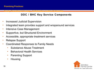 Promising Practices: Family Transitional Housing - Collaborative Justice Partnership DDC / BHC Key Service Components Increased Judicial Supervision Integrated team provides support and wraparound services Intensive Case Management Supportive, but Structured Environment Accessible, appropriate treatment services Relapse Support Coordinated Responses to Family Needs Substance Abuse Treatment Behavioral Health Services Parenting Support Housing 