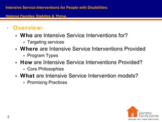Overview: Who  are Intensive Service Interventions for?  Targeting services Where  are Intensive Service Interventions Provided  Program Types How  are Intensive Service Interventions Provided? Core Philosophies What  are Intensive Service Intervention models?  Promising Practices Intensive Service Interventions for People with Disabilities:   Helping Families Stabilize & Thrive 