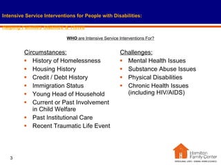 Circumstances: History of Homelessness Housing History Credit / Debt History Immigration Status Young Head of Household Current or Past Involvement in Child Welfare Past Institutional Care Recent Traumatic Life Event Challenges: Mental Health Issues Substance Abuse Issues Physical Disabilities Chronic Health Issues (including HIV/AIDS) Intensive Service Interventions for People with Disabilities:   Helping Families Stabilize & Thrive WHO  are Intensive Service Interventions For? 
