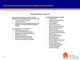 Family Needs identified through in-depth application and assessment process, including: Service provider referrals,  Family interviews, and the use of an assessment tool, such as HFC’s Housing Assessment Matrix (HAM). Housing Options / “Fit” May be: Market Rate Housing Short-term Rental Assistance Medium-term Rental Assistance Affordable Housing Deeply Subsidized Housing Transitional Housing Program Permanent Supportive Housing Assessment Indicators include: Income level History of Homelessness Housing options Lease History History of Evictions Age of Primary Caregiver Mental Health History Substance Use Criminal Justice Barriers Temporary Financial Strain Recent Trauma Child Welfare History Education Level Work Experience Work Inhibiting Disabilities Income Plans Family Composition Transportation Barriers Child Care Barriers Income Sources Intensive Service Interventions for People with Disabilities:   Helping Families Stabilize & Thrive Assessing Needs / Program Fit 