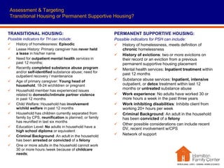 Assessment & Targeting Transitional Housing or Permanent Supportive Housing? TRANSITIONAL HOUSING: Possible indicators for TH can include:   History of homelessness:  Episodic Lease History: Primary caregiver has  never held a lease  in his/her name Need for  outpatient mental health  services  in past 12 months; Recently  completed substance abuse program  and/or  self-identified  substance abuse; need for outpatient recovery / maintenance Age of primary caregiver:  Young head of household , 18-24 w/children or pregnant Household member has experienced issues related to  domestic/intimate partner violence  in past 12 months Child Welfare: Household has  involvement w/child welfare  in past 12 months Household has children currently separated from family by CPS,  reunification  is planned; or family has reunified in last six months  Education Level:  No  adults in household have a  high school diploma  or equivalent Criminal Background : An adult in the household has been  arrested or convicted  of a  felony One or more adults in the household cannot work 30 or more hours /week because of  childcare needs ;  PERMANENT SUPPORTIVE HOUSING: Possible indicators for PSH can include:   History of homelessness, meets definition of  chronic  homelessness History of evictions : two or more evictions on their record or an eviction from a previous permanent supportive housing placement Mental health services:  Inpatient treatment  within past 12 months Substance abuse services:  Inpatient, intensive  outpatient, or  detox  treatment within last 12 months or  untreated  substance abuse Work experience : No adults have worked 30 or more hours a week in the past three years Work inhibiting disabilities : Inhibits client from working 20+ hours per week Criminal Background : An adult in the household has been  convicted  of a  felony Other possible considerations can include recent DV, recent involvement w/CPS Network of support  