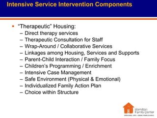 Intensive Service Intervention Components “Therapeutic” Housing: Direct therapy services Therapeutic Consultation for Staff Wrap-Around / Collaborative Services Linkages among Housing, Services and Supports Parent-Child Interaction / Family Focus Children’s Programming / Enrichment Intensive Case Management Safe Environment (Physical & Emotional) Individualized Family Action Plan Choice within Structure 