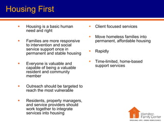 Housing is a basic human need and right Families are more responsive to intervention and social service support once in permanent and stable housing  Everyone is valuable and capable of being a valuable resident and community member Outreach should be targeted to reach the most vulnerable Residents, property managers, and service providers should work together to integrate services into housing Client focused services Move homeless families into permanent, affordable housing Rapidly Time-limited, home-based support services Housing First 