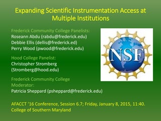 Expanding Scientific Instrumentation Access at
Multiple Institutions
Frederick Community College Panelists:
Roseann Abdu (rabdu@frederick.edu)
Debbie Ellis (dellis@frederick.ed)
Perry Wood (pwood@frederick.edu)
Hood College Panelist:
Christopher Stromberg
(Stromberg@hood.edu)
Frederick Community College
Moderator:
Patricia Sheppard (psheppard@frederick.edu)
AFACCT ‘16 Conference, Session 6.7; Friday, January 8, 2015, 11:40.
College of Southern Maryland
 