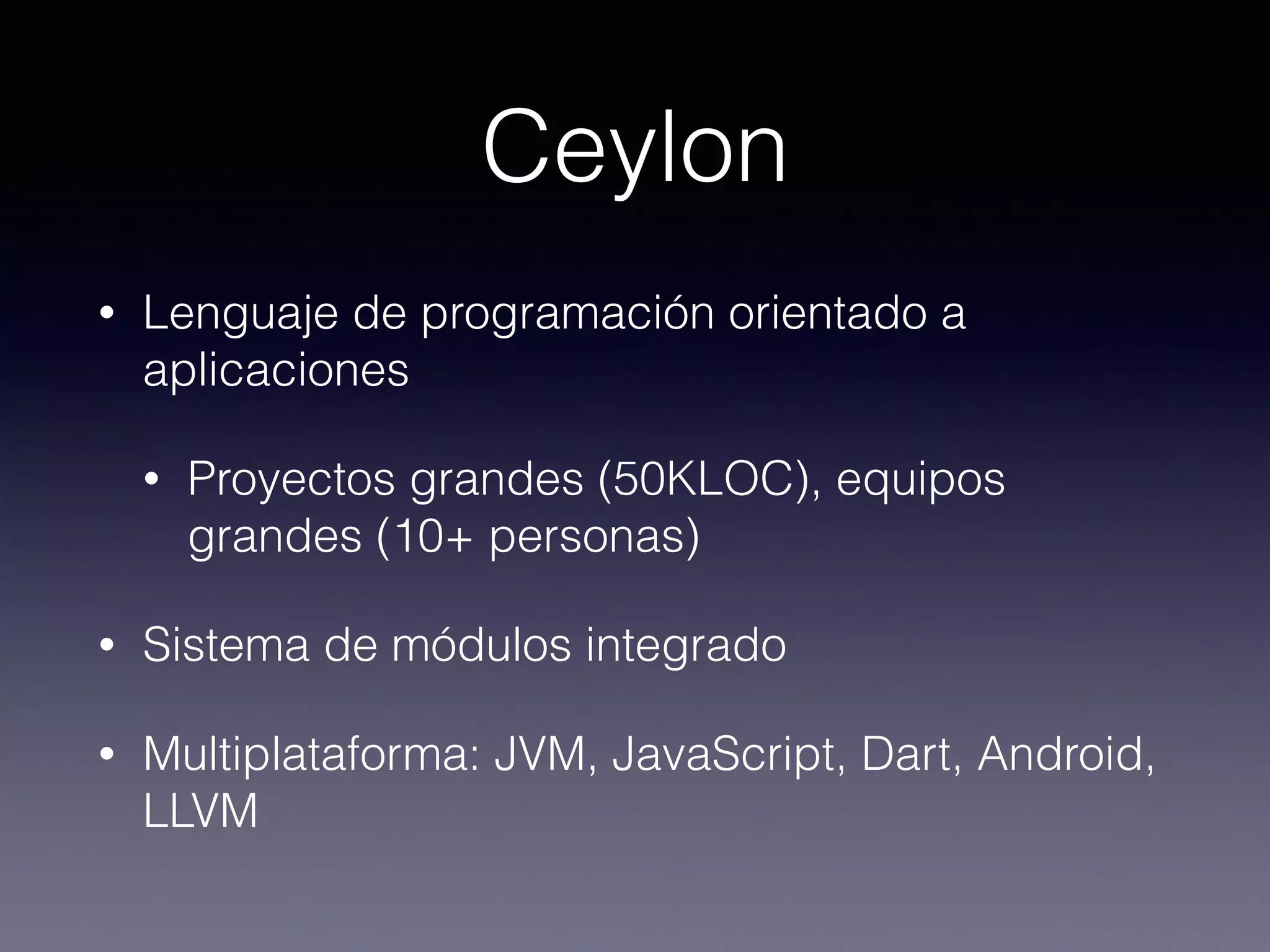 Ceylon
• Lenguaje de programación orientado a
aplicaciones
• Proyectos grandes (50KLOC), equipos
grandes (10+ personas)
• Sistema de módulos integrado
• Multiplataforma: JVM, JavaScript, Dart, Android,
LLVM
 