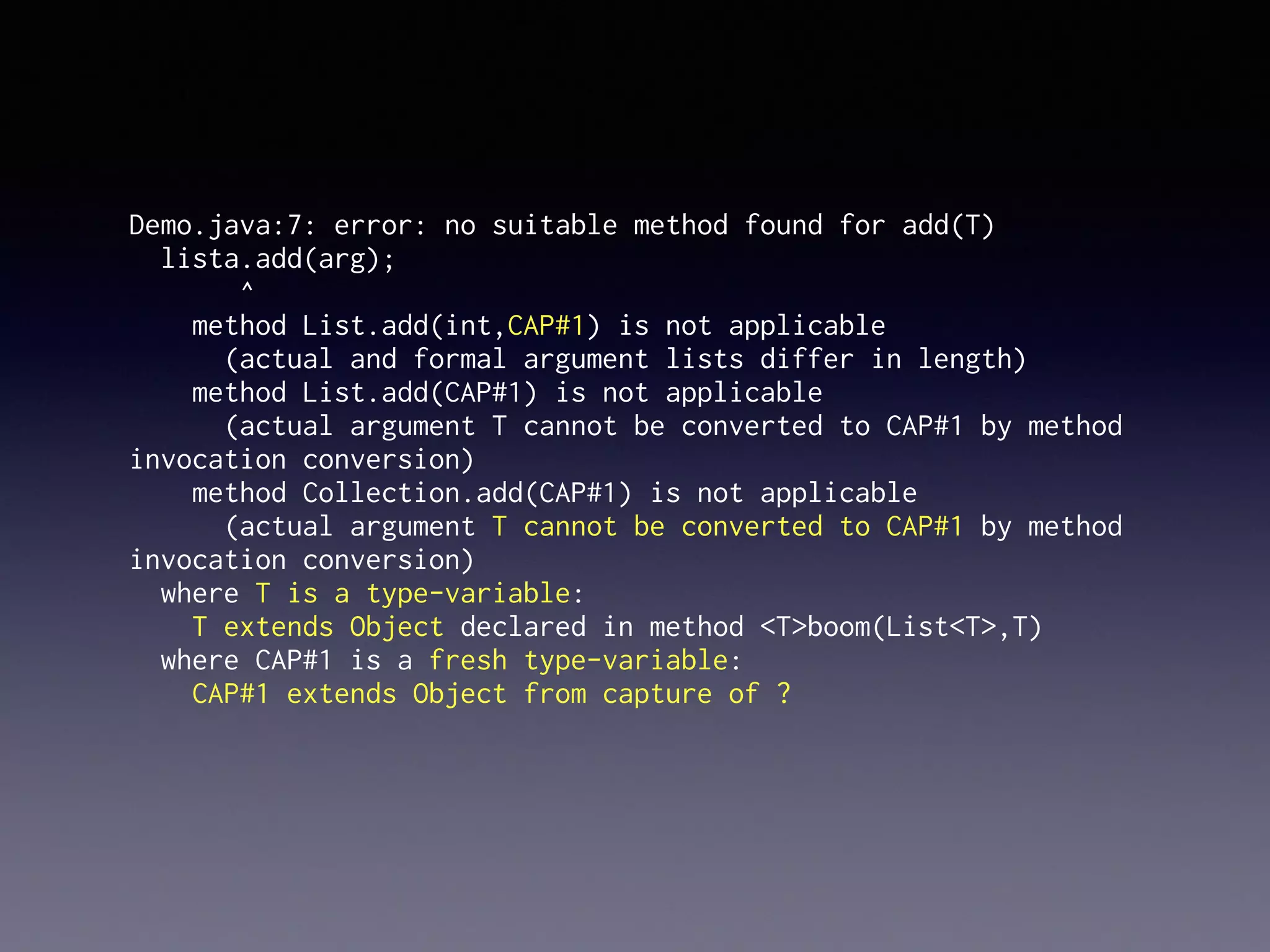 Demo.java:7: error: no suitable method found for add(T)
lista.add(arg);
^
method List.add(int,CAP#1) is not applicable
(actual and formal argument lists differ in length)
method List.add(CAP#1) is not applicable
(actual argument T cannot be converted to CAP#1 by method
invocation conversion)
method Collection.add(CAP#1) is not applicable
(actual argument T cannot be converted to CAP#1 by method
invocation conversion)
where T is a type-variable:
T extends Object declared in method <T>boom(List<T>,T)
where CAP#1 is a fresh type-variable:
CAP#1 extends Object from capture of ?
 