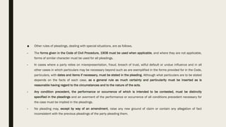■ Other rules of pleadings, dealing with special situations, are as follows.
• The forms given in the Code of Civil Procedure, 1908 must be used when applicable, and where they are not applicable,
forms of similar character must be used for all pleadings.
• In cases where a party relies on misrepresentation, fraud, breach of trust, wilful default or undue influence and in all
other cases in which particulars may be necessary beyond such as are exemplified in the forms provided for in the Code,
particulars, with dates and items if necessary, must be stated in the pleading. Although what particulars are to be stated
depends on the facts of each case, as a general rule as much certainty and particularity must be inserted as is
reasonable having regard to the circumstances and to the nature of the acts.
• Any condition precedent, the performance or occurrence of which is intended to be contested, must be distinctly
specified in the pleadings and an averment of the performance or occurrence of all conditions precedent necessary for
the case must be implied in the pleadings.
• No pleading may, except by way of an amendment, raise any new ground of claim or contain any allegation of fact
inconsistent with the previous pleadings of the party pleading them.
 
