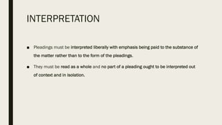 INTERPRETATION
■ Pleadings must be interpreted liberally with emphasis being paid to the substance of
the matter rather than to the form of the pleadings.
■ They must be read as a whole and no part of a pleading ought to be interpreted out
of context and in isolation.
 