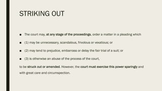 STRIKING OUT
■ The court may, at any stage of the proceedings, order a matter in a pleading which
■ (1) may be unnecessary, scandalous, frivolous or vexatious; or
■ (2) may tend to prejudice, embarrass or delay the fair trial of a suit; or
■ (3) is otherwise an abuse of the process of the court,
to be struck out or amended. However, the court must exercise this power sparingly and
with great care and circumspection.
 