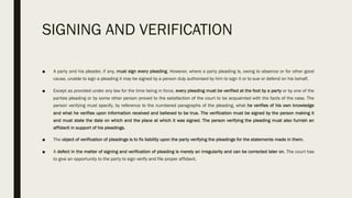 SIGNING AND VERIFICATION
■ A party and his pleader, if any, must sign every pleading. However, where a party pleading is, owing to absence or for other good
cause, unable to sign a pleading it may be signed by a person duly authorised by him to sign it or to sue or defend on his behalf.
■ Except as provided under any law for the time being in force, every pleading must be verified at the foot by a party or by one of the
parties pleading or by some other person proved to the satisfaction of the court to be acquainted with the facts of the case. The
person verifying must specify, by reference to the numbered paragraphs of the pleading, what he verifies of his own knowledge
and what he verifies upon information received and believed to be true. The verification must be signed by the person making it
and must state the date on which and the place at which it was signed. The person verifying the pleading must also furnish an
affidavit in support of his pleadings.
■ The object of verification of pleadings is to fix liability upon the party verifying the pleadings for the statements made in them.
■ A defect in the matter of signing and verification of pleading is merely an irregularity and can be corrected later on. The court has
to give an opportunity to the party to sign verify and file proper affidavit.
 