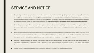SERVICE AND NOTICE
■ Every pleading when filed by a party must be accompanied by a statement in the prescribed form, duly signed, regarding the address of the party. The address may
be changed, from time to time, by filing a form stating the new address of the party and accompanied by a verified petition. The address furnished in the statement
is called the registered address of a party and is deemed until duly changed to be the address of the party for the purpose of service of all processes in the suit or in
an appeal from any decree or order and for the purpose of execution and holds good for a period of two years after the final determination of the cause or matter.
■ Service of any process may be effected upon a party at his registered address in all respects as though that party resided there. Where the registered address of a
party is found by the court to be incomplete, false or fictitious, the court may, either on its own motion or on the application of any of the parties, order the stay of the
suit.
■ Where the registered address was furnished by the plaintiff, or where the registered address was furnished by a defendant, order his defence to be struck out and
he be placed in the same position as if he had not put up a defence. Where a suit is stayed or a defence struck out, the plaintiff or the defendant, as the case may
be, may, after furnishing his true address, apply to the court for an order to set aside the order of stay or the striking out of the defence.
■ If the court is satisfied that a party was prevented by any sufficient cause from filing the true address at the proper time, it must set aside the order of stay or the
order striking out the defence, on such terms as to costs or otherwise as it thinks fit, and appoint a day for proceeding with the suit or the defence as the case may
be.
■ However, nothing in these provisions prevents a court from directing the service of a process at any other address if it thinks fit.
 