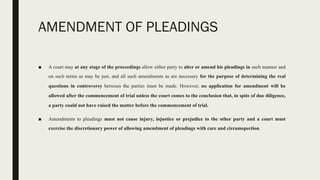 AMENDMENT OF PLEADINGS
■ A court may at any stage of the proceedings allow either party to alter or amend his pleadings in such manner and
on such terms as may be just, and all such amendments as are necessary for the purpose of determining the real
questions in controversy between the parties must be made. However, no application for amendment will be
allowed after the commencement of trial unless the court comes to the conclusion that, in spite of due diligence,
a party could not have raised the matter before the commencement of trial.
■ Amendments to pleadings must not cause injury, injustice or prejudice to the other party and a court must
exercise the discretionary power of allowing amendment of pleadings with care and circumspection.
 