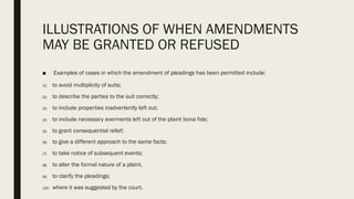 ILLUSTRATIONS OF WHEN AMENDMENTS
MAY BE GRANTED OR REFUSED
■ Examples of cases in which the amendment of pleadings has been permitted include:
(1) to avoid multiplicity of suits;
(2) to describe the parties to the suit correctly;
(3) to include properties inadvertently left out;
(4) to include necessary averments left out of the plaint bona fide;
(5) to grant consequential relief;
(6) to give a different approach to the same facts;
(7) to take notice of subsequent events;
(8) to alter the formal nature of a plaint,
(9) to clarify the pleadings;
(10) where it was suggested by the court.
 