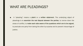 WHAT ARE PLEADINGS?
■ A “pleading” means a plaint or a written statement. The underlying object of
pleadings is to ascertain the real dispute between the parties, to narrow down the
areas of conflict, to make each side aware of the questions which are to be argued,
to preclude one party from taking the other by surprise and to prevent miscarriage of
justice.
 