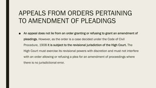 APPEALS FROM ORDERS PERTAINING
TO AMENDMENT OF PLEADINGS
■ An appeal does not lie from an order granting or refusing to grant an amendment of
pleadings. However, as the order is a case decided under the Code of Civil
Procedure, 1908 it is subject to the revisional jurisdiction of the High Court. The
High Court must exercise its revisional powers with discretion and must not interfere
with an order allowing or refusing a plea for an amendment of proceedings where
there is no jurisdictional error.
 