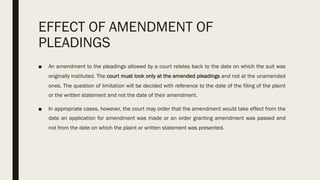 EFFECT OF AMENDMENT OF
PLEADINGS
■ An amendment to the pleadings allowed by a court relates back to the date on which the suit was
originally instituted. The court must look only at the amended pleadings and not at the unamended
ones. The question of limitation will be decided with reference to the date of the filing of the plaint
or the written statement and not the date of their amendment.
■ In appropriate cases, however, the court may order that the amendment would take effect from the
date an application for amendment was made or an order granting amendment was passed and
not from the date on which the plaint or written statement was presented.
 