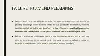 FAILURE TO AMEND PLEADINGS
■ Where a party who has obtained an order for leave to amend does not amend his
pleading accordingly within the time limited for that purpose by the order or, where no
time is specified, within fourteen days from the date of the order, he will not be permitted
to amend after the expiration of that period unless the time is extended by the court.
■ Failure to amend will not however, result in the dismissal of the suit and a court may
allow an amendment to be carried out by the party, in spite of default or delay, on
payment of further costs. Costs must be reasonable and not exemplary.
 
