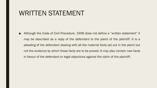WRITTEN STATEMENT
■ Although the Code of Civil Procedure, 1908 does not define a “written statement” it
may be described as a reply of the defendant to the plaint of the plaintiff. It is a
pleading of the defendant dealing with all the material facts set out in the plaint but
not the evidence by which those facts are to be proved. It may also contain new facts
in favour of the defendant or legal objections against the claim of the plaintiff.
 