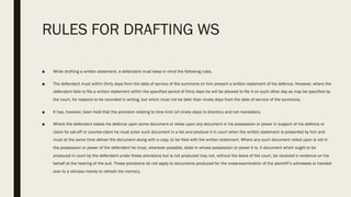 RULES FOR DRAFTING WS
■ While drafting a written statement, a defendant must keep in mind the following rules.
■ The defendant must within thirty days from the date of service of the summons on him present a written statement of his defence. However, where the
defendant fails to file a written statement within the specified period of thirty days he will be allowed to file it on such other day as may be specified by
the court, for reasons to be recorded in writing, but which must not be later than ninety days from the date of service of the summons.
■ It has, however, been held that the provision relating to time limit (of ninety days) is directory and not mandatory.
■ Where the defendant bases his defence upon some document or relies upon any document in his possession or power in support of his defence or
claim for set-off or counter-claim he must enter such document in a list and produce it in court when the written statement is presented by him and
must at the same time deliver the document along with a copy, to be filed with the written statement. Where any such document relied upon is not in
the possession or power of the defendant he must, wherever possible, state in whose possession or power it is. A document which ought to be
produced in court by the defendant under these provisions but is not produced may not, without the leave of the court, be received in evidence on his
behalf at the hearing of the suit. These provisions do not apply to documents produced for the cross-examination of the plaintiff’s witnesses or handed
over to a witness merely to refresh his memory.
 