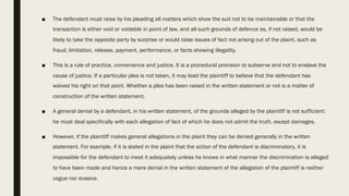 ■ The defendant must raise by his pleading all matters which show the suit not to be maintainable or that the
transaction is either void or voidable in point of law, and all such grounds of defence as, if not raised, would be
likely to take the opposite party by surprise or would raise issues of fact not arising out of the plaint, such as
fraud, limitation, release, payment, performance, or facts showing illegality.
■ This is a rule of practice, convenience and justice. It is a procedural provision to subserve and not to enslave the
cause of justice. If a particular plea is not taken, it may lead the plaintiff to believe that the defendant has
waived his right on that point. Whether a plea has been raised in the written statement or not is a matter of
construction of the written statement.
■ A general denial by a defendant, in his written statement, of the grounds alleged by the plaintiff is not sufficient:
he must deal specifically with each allegation of fact of which he does not admit the truth, except damages.
■ However, if the plaintiff makes general allegations in the plaint they can be denied generally in the written
statement. For example, if it is stated in the plaint that the action of the defendant is discriminatory, it is
impossible for the defendant to meet it adequately unless he knows in what manner the discrimination is alleged
to have been made and hence a mere denial in the written statement of the allegation of the plaintiff is neither
vague nor evasive.
 